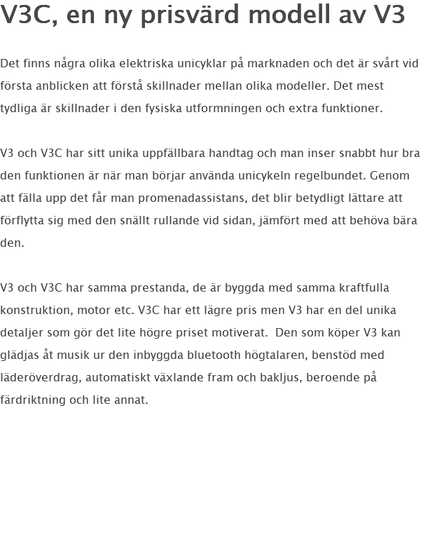 V3C, en ny prisvärd modell av V3 Det finns några olika elektriska unicyklar på marknaden och det är svårt vid första anblicken att förstå skillnader mellan olika modeller. Det mest tydliga är skillnader i den fysiska utformningen och extra funktioner. V3 och V3C har sitt unika uppfällbara handtag och man inser snabbt hur bra den funktionen är när man börjar använda unicykeln regelbundet. Genom att fälla upp det får man promenadassistans, det blir betydligt lättare att förflytta sig med den snällt rullande vid sidan, jämfört med att behöva bära den. V3 och V3C har samma prestanda, de är byggda med samma kraftfulla konstruktion, motor etc. V3C har ett lägre pris men V3 har en del unika detaljer som gör det lite högre priset motiverat. Den som köper V3 kan glädjas åt musik ur den inbyggda bluetooth högtalaren, benstöd med läderöverdrag, automatiskt växlande fram och bakljus, beroende på färdriktning och lite annat. 